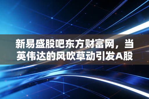 新易盛股吧东方财富网，当英伟达的风吹草动引发A股海啸，我们在股吧里见证了什么？