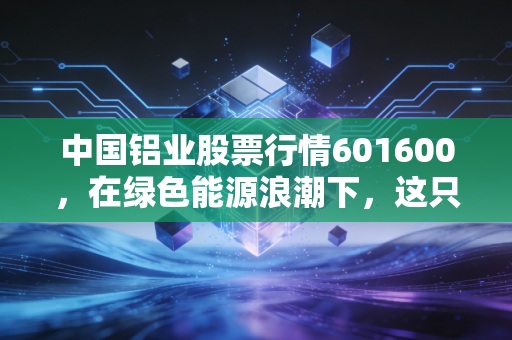 中国铝业股票行情601600，在绿色能源浪潮下，这只大象能否翩翩起舞？——深度解析周期股的投资逻辑