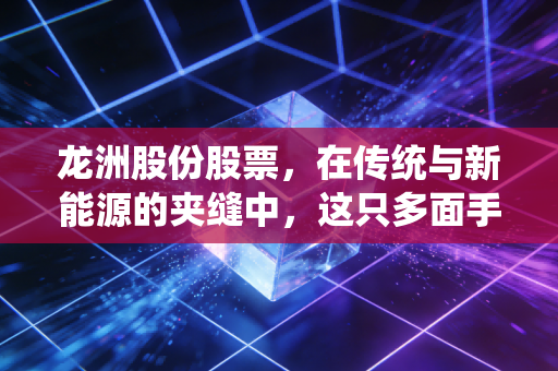 龙洲股份股票，在传统与新能源的夹缝中，这只多面手到底值不值得我们重仓博弈？