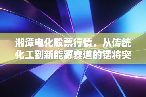 湘潭电化股票行情，从传统化工到新能源赛道的锰将突围战