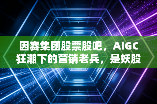 因赛集团股票股吧,AIGC狂潮下的营销老兵,是妖股还是价值洼地?