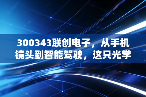 300343联创电子，从手机镜头到智能驾驶，这只光学先锋能否穿越周期？
