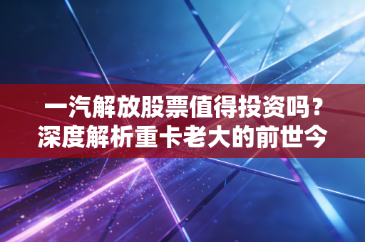 一汽解放股票值得投资吗？深度解析重卡老大的前世今生与未来赌注