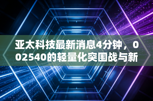 亚太科技最新消息4分钟，002540的轻量化突围战与新能源赛道的隐形冠军