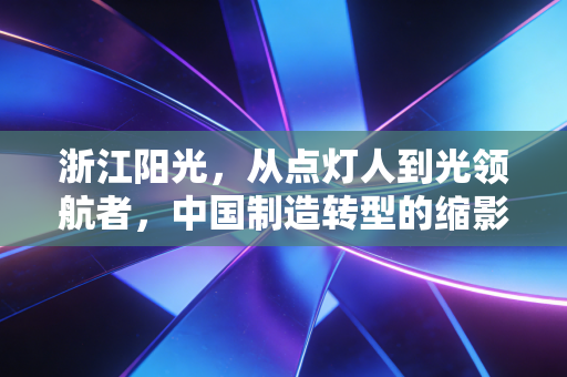 浙江阳光,从点灯人到光领航者,中国制造转型的缩影