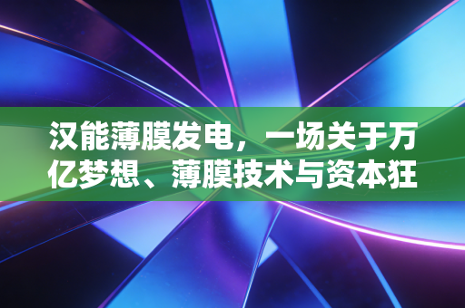 汉能薄膜发电，一场关于万亿梦想、薄膜技术与资本狂赌的深度复盘