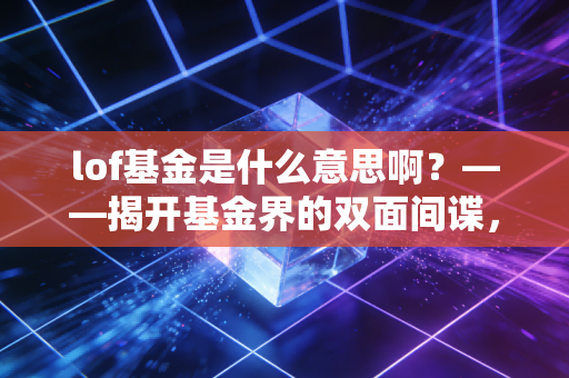 lof基金是什么意思啊？——揭开基金界的双面间谍，普通人也能用的套利神器