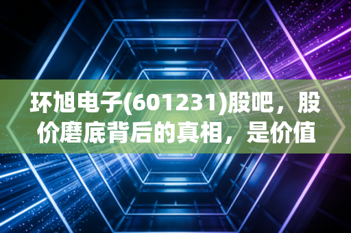环旭电子(601231)股吧，股价磨底背后的真相，是价值陷阱还是被遗忘的科技白马？