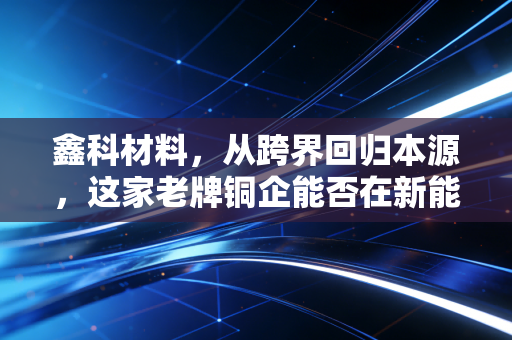 鑫科材料,从跨界回归本源,这家老牌铜企能否在新能源风口下突围?