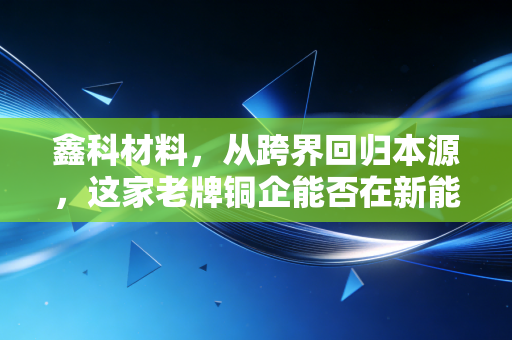 鑫科材料，从跨界回归本源，这家老牌铜企能否在新能源风口下突围？