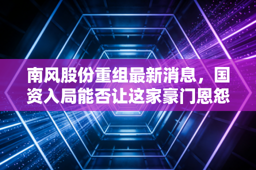 南风股份重组最新消息，国资入局能否让这家豪门恩怨不断的核电老兵重获新生？
