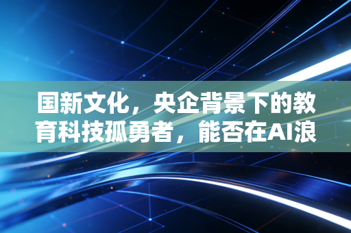 国新文化，央企背景下的教育科技孤勇者，能否在AI浪潮中重塑估值逻辑？