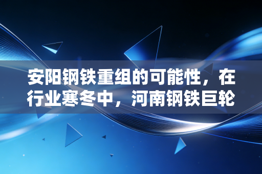 安阳钢铁重组的可能性，在行业寒冬中，河南钢铁巨轮能否迎来新生？