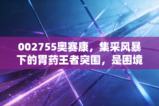 002755奥赛康，集采风暴下的胃药王者突围，是困境反转还是价值陷阱？