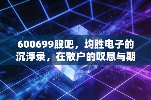 600699股吧,均胜电子的沉浮录,在散户的叹息与期待中寻找价值锚点