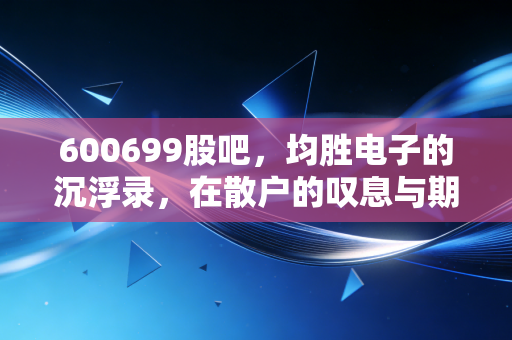 600699股吧，均胜电子的沉浮录，在散户的叹息与期待中寻找价值锚点