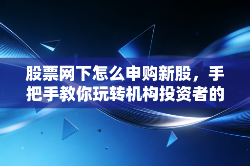 股票网下怎么申购新股，手把手教你玩转机构投资者的专属游戏，附实战心得