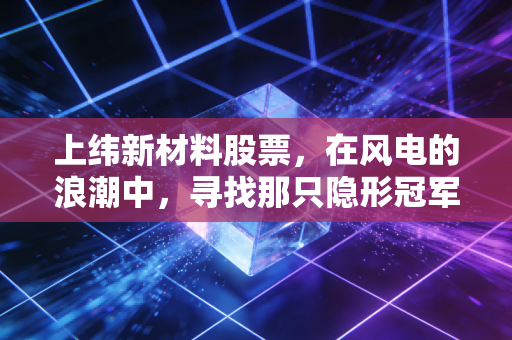 上纬新材料股票，在风电的浪潮中，寻找那只隐形冠军的成色