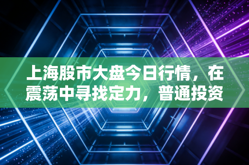 上海股市大盘今日行情,在震荡中寻找定力,普通投资者的守拙智慧
