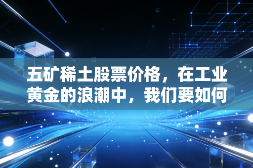 五矿稀土股票价格，在工业黄金的浪潮中，我们要如何看清它的真实价值？