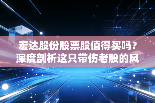 宏达股份股票股值得买吗？深度剖析这只带伤老股的风险与博弈