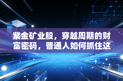 紫金矿业股,穿越周期的财富密码,普通人如何抓住这波资源狂潮?