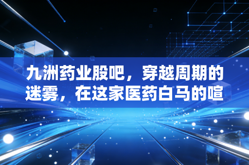 九洲药业股吧,穿越周期的迷雾,在这家医药白马的喧嚣中寻找定力
