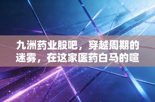 九洲药业股吧，穿越周期的迷雾，在这家医药白马的喧嚣中寻找定力