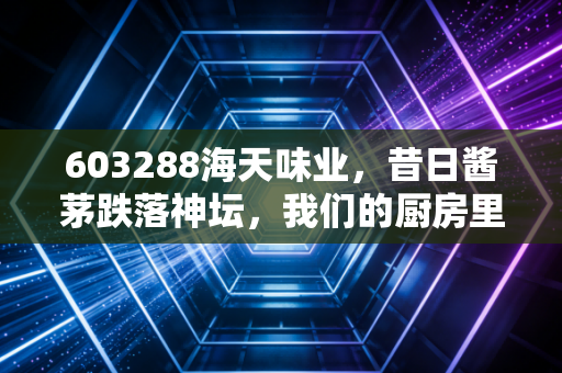 603288海天味业，昔日酱茅跌落神坛，我们的厨房里还剩多少信仰？