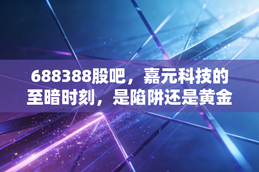 688388股吧,嘉元科技的至暗时刻,是陷阱还是黄金坑?