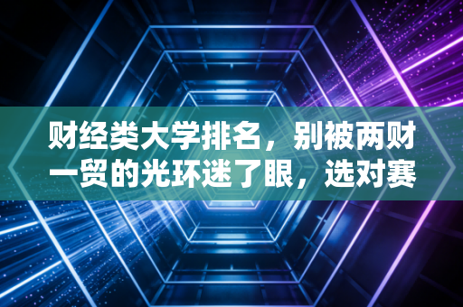 财经类大学排名,别被两财一贸的光环迷了眼,选对赛道才是硬道理