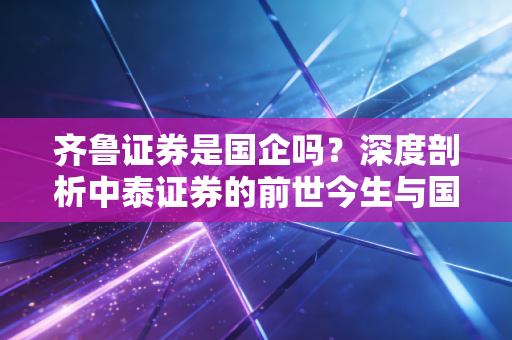 齐鲁证券是国企吗？深度剖析中泰证券的前世今生与国企底色