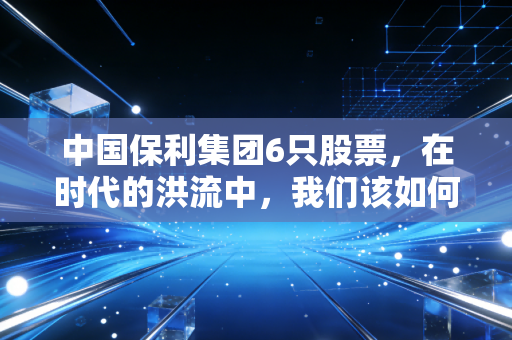 中国保利集团6只股票,在时代的洪流中,我们该如何读懂这家巨无霸央企的投资逻辑?