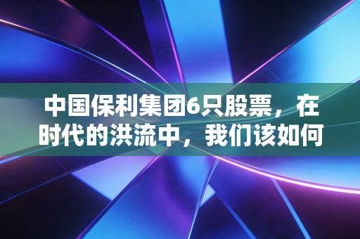 中国保利集团6只股票，在时代的洪流中，我们该如何读懂这家巨无霸央企的投资逻辑？