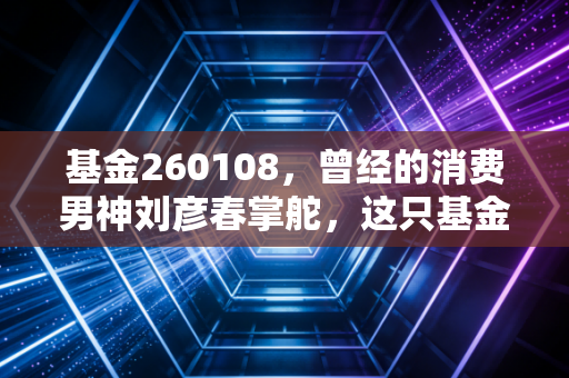 基金260108，曾经的消费男神刘彦春掌舵，这只基金还能重回巅峰吗？