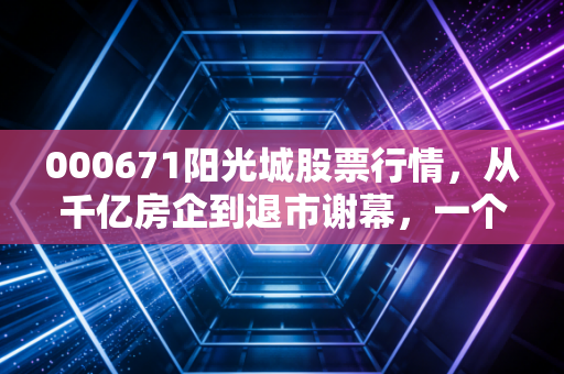 000671阳光城股票行情，从千亿房企到退市谢幕，一个时代的缩影与散户的悲歌