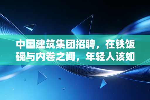 中国建筑集团招聘，在铁饭碗与内卷之间，年轻人该如何抉择？