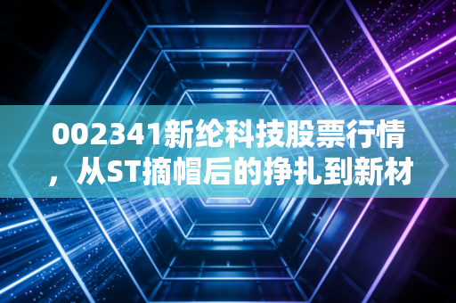 002341新纶科技股票行情,从ST摘帽后的挣扎到新材料的突围,这只股票还能回血吗?
