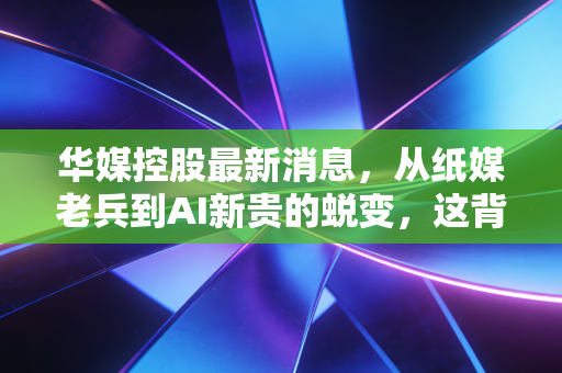 华媒控股最新消息，从纸媒老兵到AI新贵的蜕变，这背后的投资逻辑变了吗？