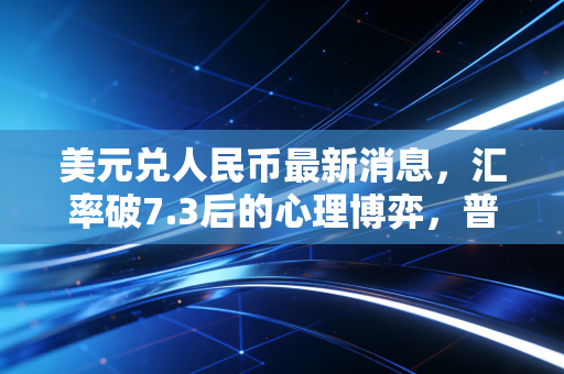 美元兑人民币最新消息，汇率破7.3后的心理博弈，普通人该如何守住钱袋子？