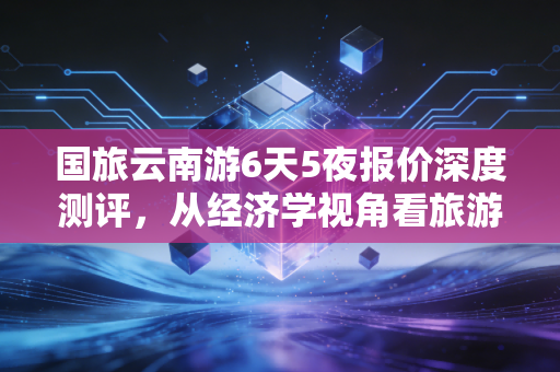 国旅云南游6天5夜报价深度测评，从经济学视角看旅游消费的性价比与隐形陷阱