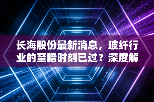 长海股份最新消息，玻纤行业的至暗时刻已过？深度解析这家隐形冠军的突围之路