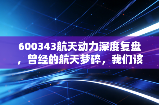 600343航天动力深度复盘,曾经的航天梦碎,我们该如何避开A股的隐形地雷?