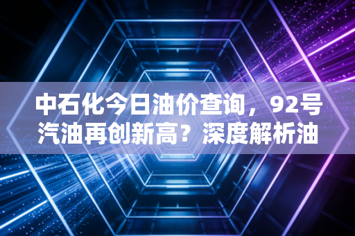 中石化今日油价查询，92号汽油再创新高？深度解析油价波动背后的民生账本与投资逻辑