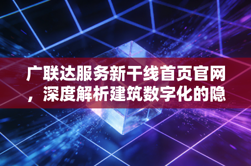 广联达服务新干线首页官网，深度解析建筑数字化的隐形红利与未来价值