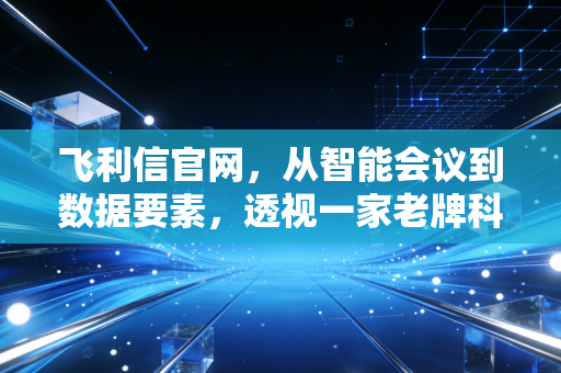 飞利信官网，从智能会议到数据要素，透视一家老牌科技股的转型突围与估值迷局