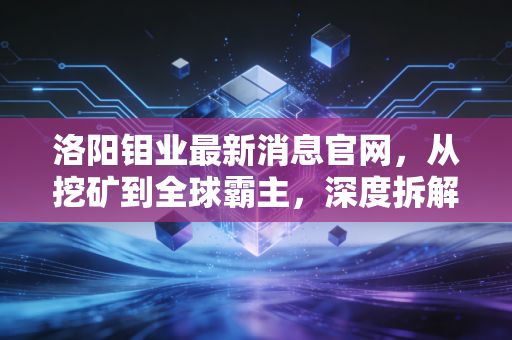 洛阳钼业最新消息官网,从挖矿到全球霸主,深度拆解这家能源转型背后的隐形推手