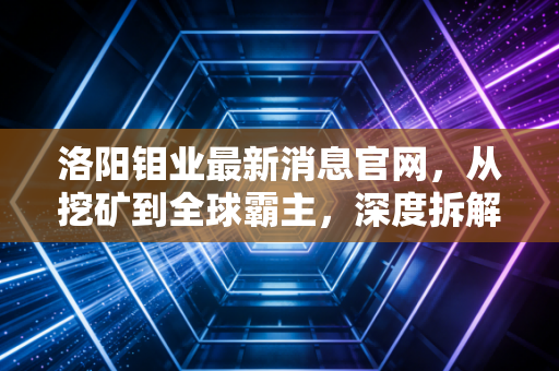 洛阳钼业最新消息官网，从挖矿到全球霸主，深度拆解这家能源转型背后的隐形推手