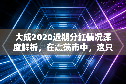 大成2020近期分红情况深度解析，在震荡市中，这只老将如何通过分红传递信心？