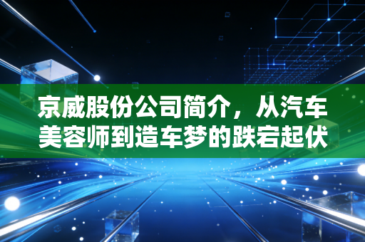 京威股份公司简介，从汽车美容师到造车梦的跌宕起伏，一家老牌车企的转型启示录